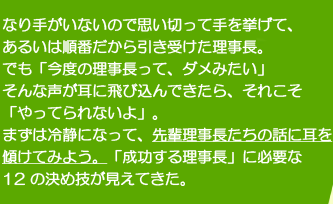 なり手がいないので思い切って手を挙げて、あるいは順番だから引き受けた理事長。でも「今度の理事長って、ダメみたい」そんな声が耳に飛び込んできたら、それこそ「やってられないよ」。まずは冷静になって、先輩理事長たちの話に耳を傾けてみよう。「成功する理事長」に必要な12の決め技が見えてきた。