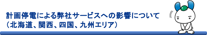 計画停電による弊社サービスへの影響について（北海道、関西、四国、九州エリア）