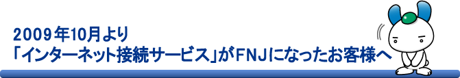 2009年10月より「インターネット接続サービス」がFNJになったお客様へ
