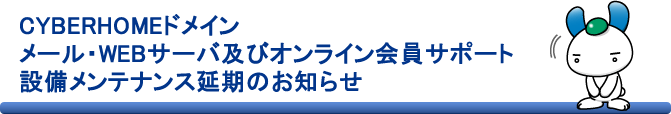 CYBERHOMEドメイン メール・WEBサーバ及びオンライン会員サポート設備メンテナンス延期のお知らせ