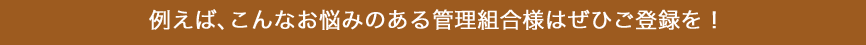 例えば、こんなお悩みのある管理組合様はぜひご登録を！